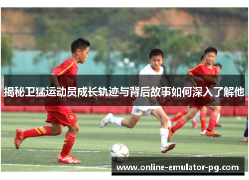 揭秘卫猛运动员成长轨迹与背后故事如何深入了解他