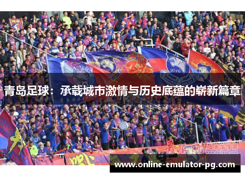青岛足球：承载城市激情与历史底蕴的崭新篇章