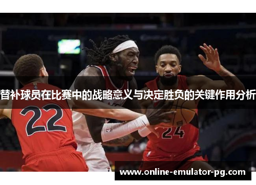 替补球员在比赛中的战略意义与决定胜负的关键作用分析