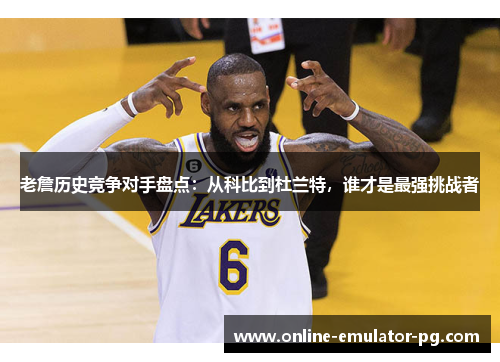 老詹历史竞争对手盘点：从科比到杜兰特，谁才是最强挑战者