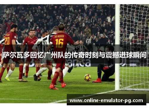 萨尔瓦多回忆广州队的传奇时刻与震撼进球瞬间