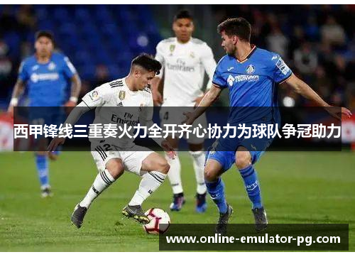 西甲锋线三重奏火力全开齐心协力为球队争冠助力