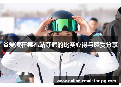 谷爱凌在崇礼站夺冠的比赛心得与感受分享