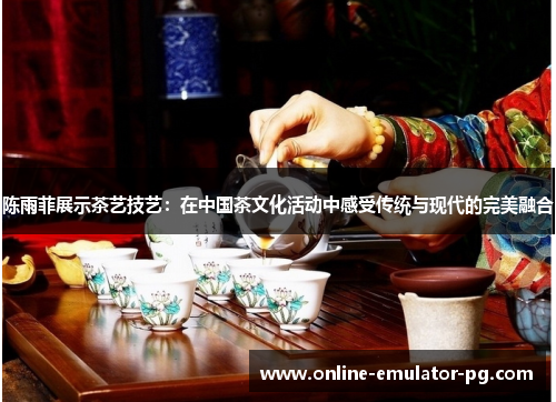 陈雨菲展示茶艺技艺:在中国茶文化活动中感受传统与现代的完美融合 陈雨菲展示茶艺技艺:在中国茶文化活动中感受传统与现代的完美融合