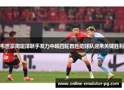 韦世豪周定洋联手发力中超四轮首胜助球队迎来关键胜利