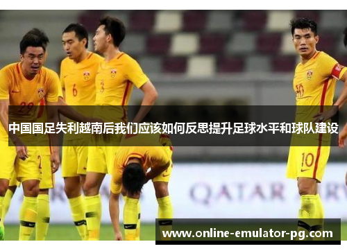 中国国足失利越南后我们应该如何反思提升足球水平和球队建设 中国国足失利越南后我们应该如何反思提升足球水平和球队建设