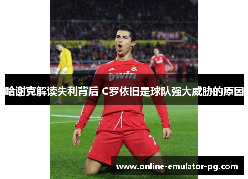 哈谢克解读失利背后 C罗依旧是球队强大威胁的原因 哈谢克解读失利背后 C罗依旧是球队强大威胁的原因