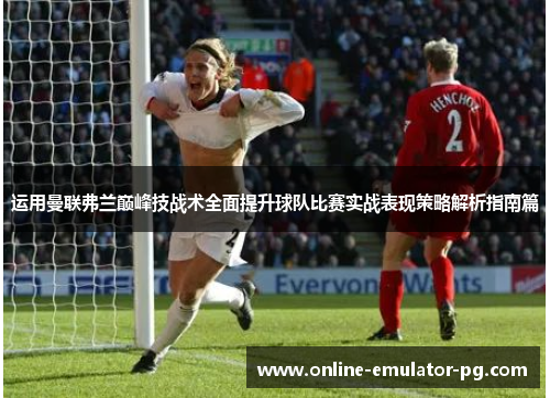 运用曼联弗兰巅峰技战术全面提升球队比赛实战表现策略解析指南篇