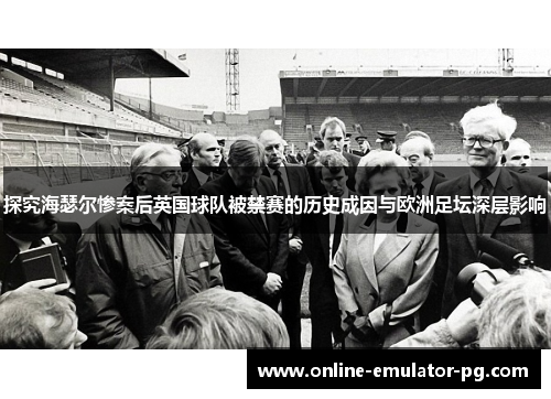 探究海瑟尔惨案后英国球队被禁赛的历史成因与欧洲足坛深层影响