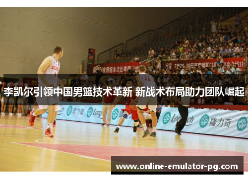 李凯尔引领中国男篮技术革新 新战术布局助力团队崛起 李凯尔引领中国男篮技术革新 新战术布局助力团队崛起