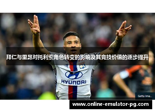 拜仁与里昂对托利索角色转变的影响及其竞技价值的逐步提升