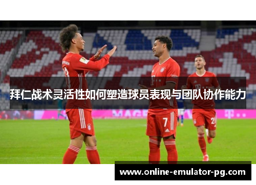拜仁战术灵活性如何塑造球员表现与团队协作能力