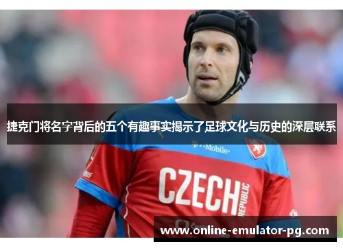 捷克门将名字背后的五个有趣事实揭示了足球文化与历史的深层联系