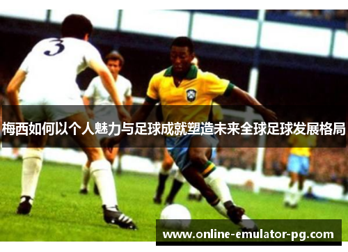 梅西如何以个人魅力与足球成就塑造未来全球足球发展格局