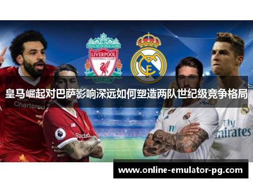 皇马崛起对巴萨影响深远如何塑造两队世纪级竞争格局 皇马崛起对巴萨影响深远如何塑造两队世纪级竞争格局