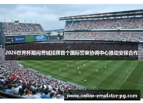 2026世界杯期间费城挂牌首个国际警察协调中心推动安保合作