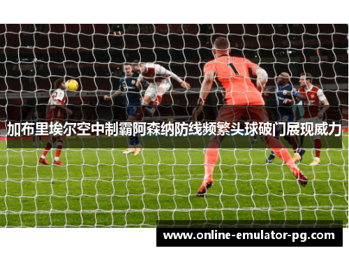 加布里埃尔空中制霸阿森纳防线频繁头球破门展现威力 加布里埃尔空中制霸阿森纳防线频繁头球破门展现威力