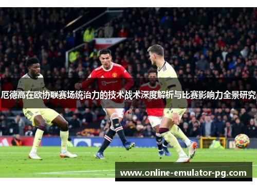 厄德高在欧协联赛场统治力的技术战术深度解析与比赛影响力全景研究 厄德高在欧协联赛场统治力的技术战术深度解析与比赛影响力全景研究