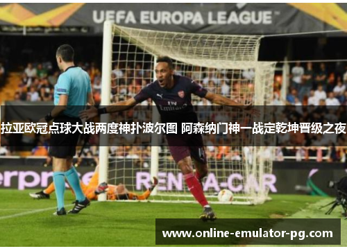 拉亚欧冠点球大战两度神扑波尔图 阿森纳门神一战定乾坤晋级之夜 拉亚欧冠点球大战两度神扑波尔图 阿森纳门神一战定乾坤晋级之夜