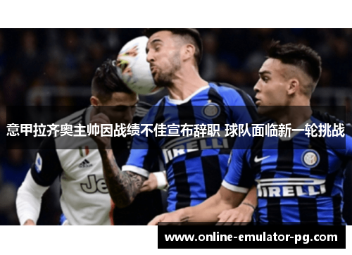 意甲拉齐奥主帅因战绩不佳宣布辞职 球队面临新一轮挑战 意甲拉齐奥主帅因战绩不佳宣布辞职 球队面临新一轮挑战