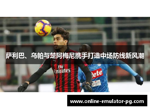 萨利巴、乌帕与楚阿梅尼携手打造中场防线新风潮