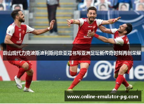 蔚山现代力克波斯波利斯问鼎亚冠书写亚洲足坛新传奇时刻再创荣耀