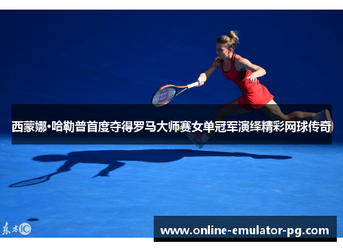 西蒙娜·哈勒普首度夺得罗马大师赛女单冠军演绎精彩网球传奇
