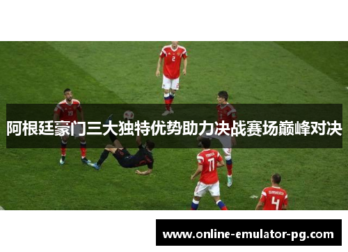 阿根廷豪门三大独特优势助力决战赛场巅峰对决