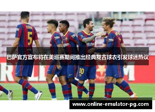 巴萨官方宣布将在美巡赛期间推出经典复古球衣引发球迷热议 巴萨官方宣布将在美巡赛期间推出经典复古球衣引发球迷热议