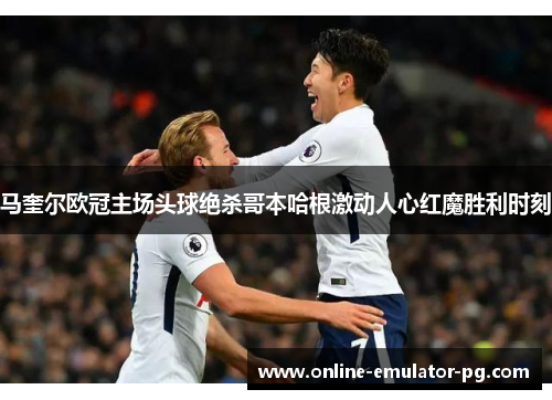 马奎尔欧冠主场头球绝杀哥本哈根激动人心红魔胜利时刻 马奎尔欧冠主场头球绝杀哥本哈根激动人心红魔胜利时刻