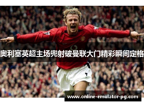 奥利塞英超主场兜射破曼联大门精彩瞬间定格 奥利塞英超主场兜射破曼联大门精彩瞬间定格