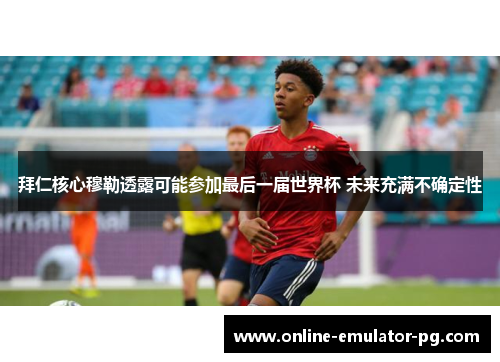 拜仁核心穆勒透露可能参加最后一届世界杯 未来充满不确定性 拜仁核心穆勒透露可能参加最后一届世界杯 未来充满不确定性