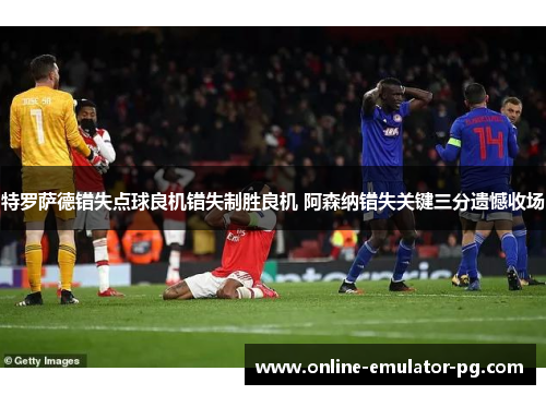 特罗萨德错失点球良机错失制胜良机 阿森纳错失关键三分遗憾收场 特罗萨德错失点球良机错失制胜良机 阿森纳错失关键三分遗憾收场