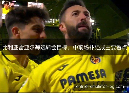 比利亚雷亚尔筛选转会目标，中前场补强成主要看点